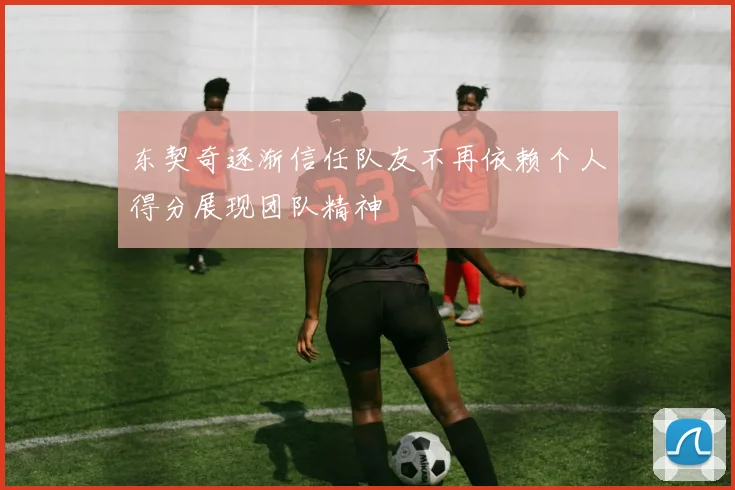东契奇逐渐信任队友不再依赖个人得分展现团队精神