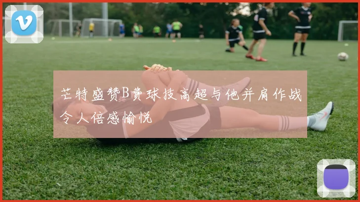 芒特盛赞B费球技高超与他并肩作战令人倍感愉悦