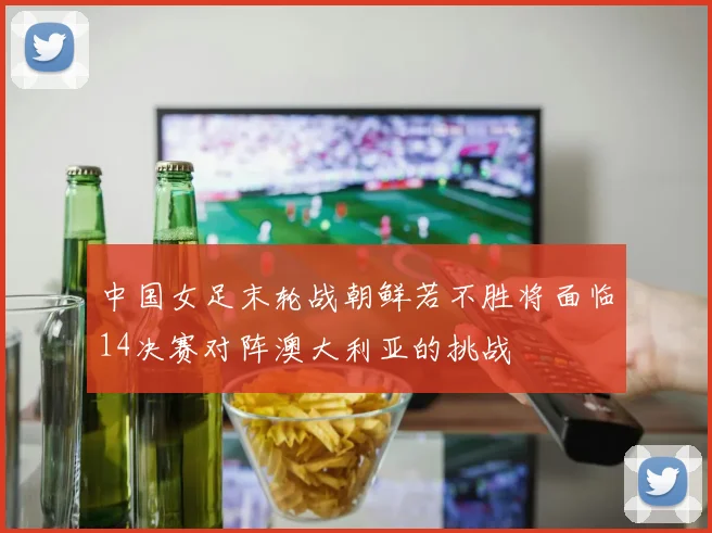中国女足末轮战朝鲜若不胜将面临14决赛对阵澳大利亚的挑战