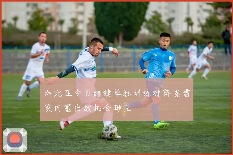 加比亚今日继续单独训练对阵克雷莫内塞出战机会渺茫