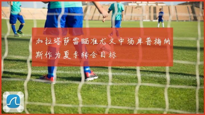 加拉塔萨雷瞄准尤文中场库普梅纳斯作为夏季转会目标