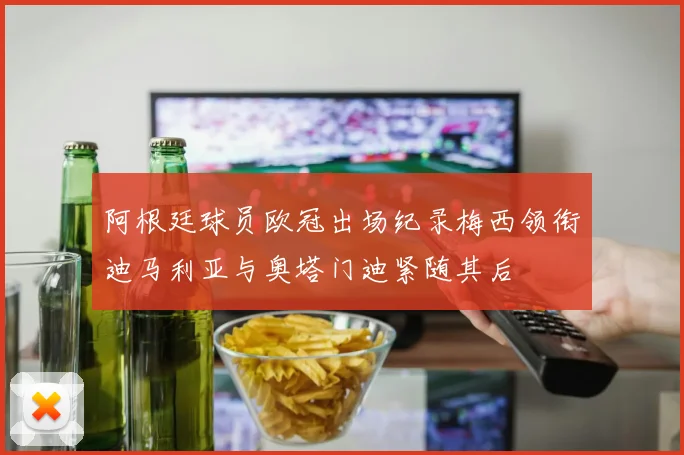 阿根廷球员欧冠出场纪录梅西领衔迪马利亚与奥塔门迪紧随其后