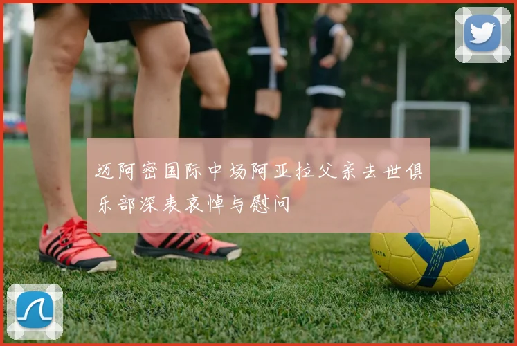 迈阿密国际中场阿亚拉父亲去世俱乐部深表哀悼与慰问