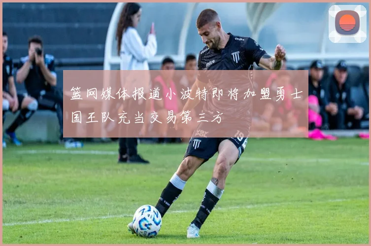 篮网媒体报道小波特即将加盟勇士国王队充当交易第三方