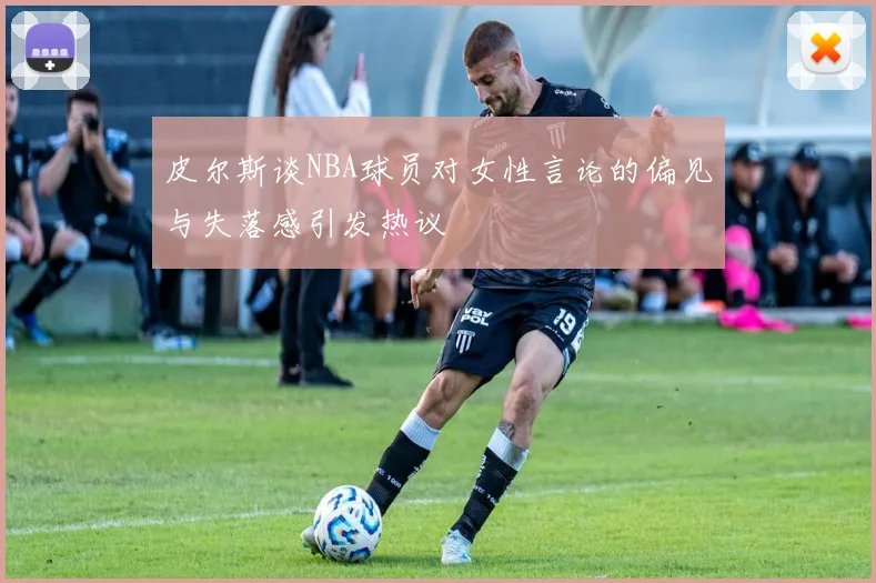 皮尔斯谈NBA球员对女性言论的偏见与失落感引发热议