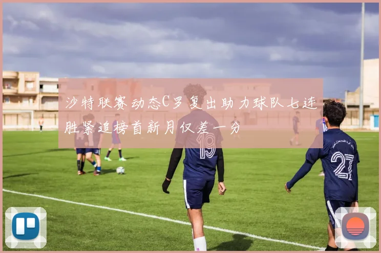 沙特联赛动态C罗复出助力球队七连胜紧追榜首新月仅差一分