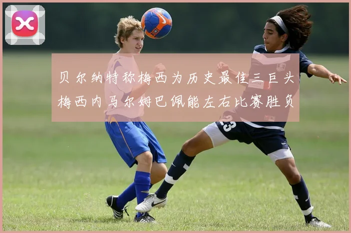 贝尔纳特称梅西为历史最佳三巨头梅西内马尔姆巴佩能左右比赛胜负