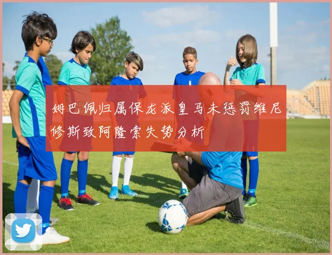 姆巴佩归属保龙派皇马未惩罚维尼修斯致阿隆索失势分析