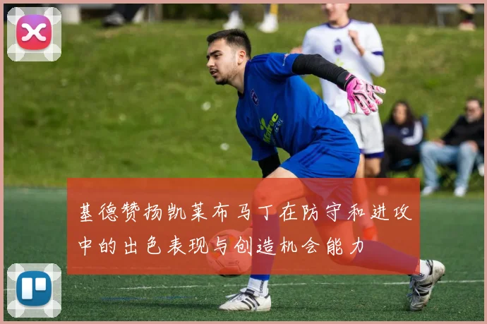基德赞扬凯莱布马丁在防守和进攻中的出色表现与创造机会能力