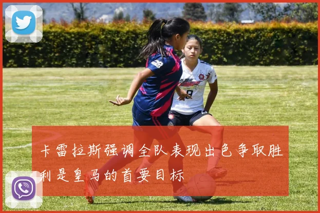 卡雷拉斯强调全队表现出色争取胜利是皇马的首要目标