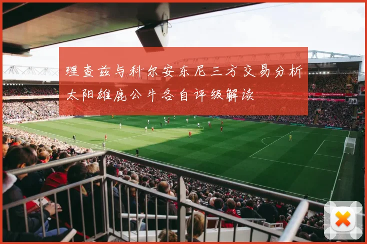 理查兹与科尔安东尼三方交易分析太阳雄鹿公牛各自评级解读