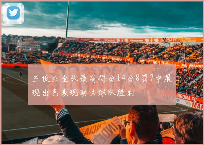 王俊杰全队最高得分14分8罚7中展现出色表现助力球队胜利