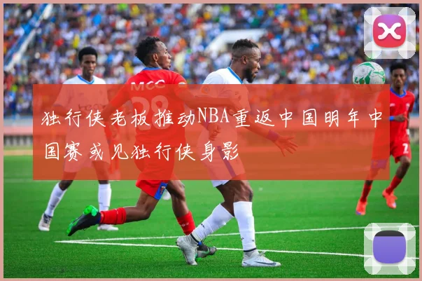 独行侠老板推动NBA重返中国明年中国赛或见独行侠身影