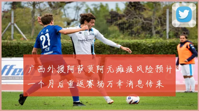 广西外援阿萨莫阿无瘫痪风险预计一个月后重返赛场万幸消息传来