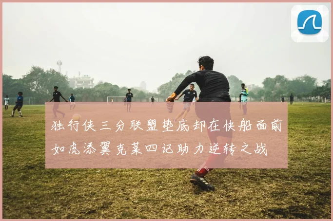 独行侠三分联盟垫底却在快船面前如虎添翼克莱四记助力逆转之战