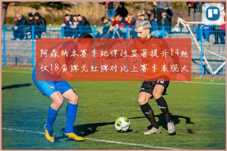 阿森纳本赛季纪律性显著提升14轮仅18黄牌无红牌对比上赛季表现大幅改善