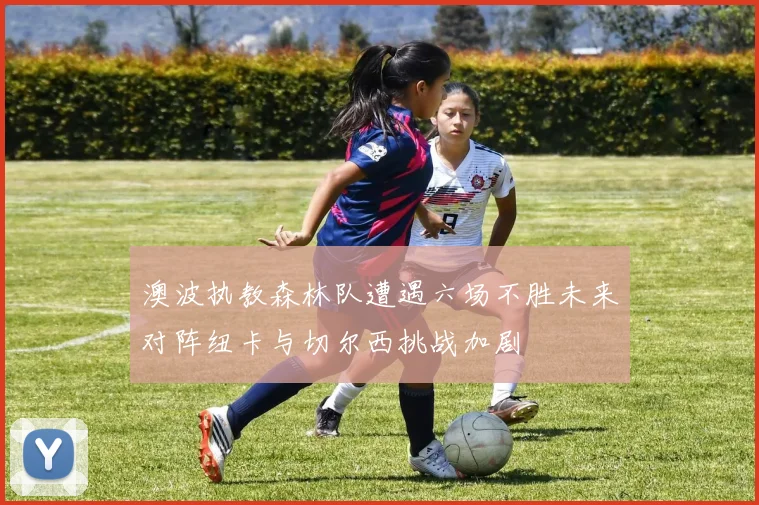 澳波执教森林队遭遇六场不胜未来对阵纽卡与切尔西挑战加剧