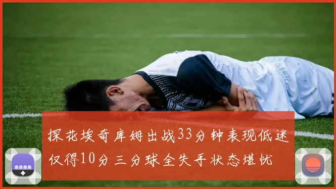 探花埃奇库姆出战33分钟表现低迷仅得10分三分球全失手状态堪忧