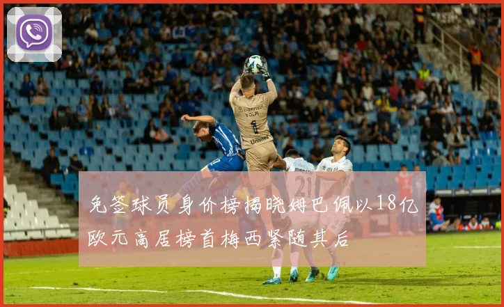 免签球员身价榜揭晓姆巴佩以18亿欧元高居榜首梅西紧随其后