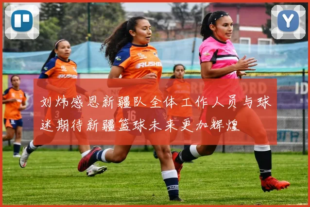 刘炜感恩新疆队全体工作人员与球迷期待新疆篮球未来更加辉煌