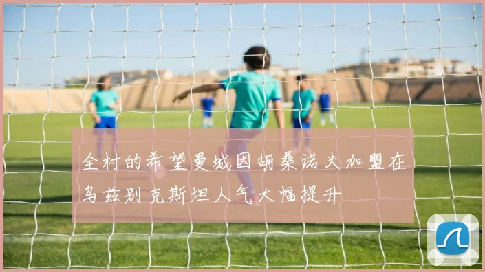 全村的希望曼城因胡桑诺夫加盟在乌兹别克斯坦人气大幅提升