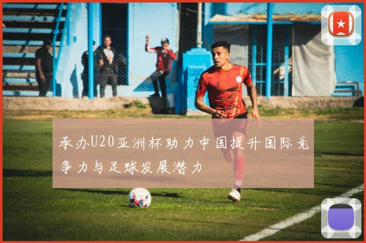 承办U20亚洲杯助力中国提升国际竞争力与足球发展潜力